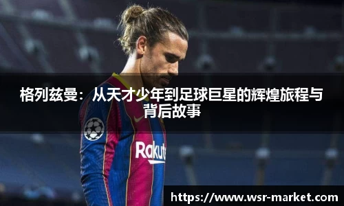 格列兹曼：从天才少年到足球巨星的辉煌旅程与背后故事